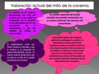 El principal objetivo de la filosofía
platónica es pedagógico y político: la
educación es la base para formar
ciudadanos justos que puedan conducir a
otros hacia la justicia. Esto nos lleva a la
actualidad y a reflexionar sobre el valor
que se da a la educación y el curioso
paralelismo que existe entre los países en
que el sistema educativo funciona con los
bajos índices de corrupción.
La situación de los esclavos
encadenados que solo ven
sombras de lo real, podemos
compararla con la situación
de los televidentes que no son
conscientes de la
manipulación a que nos
someten los medios de
comunicación.
El intelectualismo moral que
Platón hereda de Sócrates y que
le conduce a su propuesta de
gobernantes-filósofos pervive en
nuestro sistema penitenciario que
se basa en la idea de la posible
reinserción de los presos.
El carácter aparente del mundo
sensible nos permite compararlo con
un centro comercial: las cavernas del
consumismo.
 