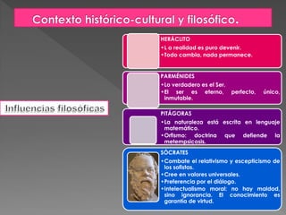 HERÁCLITO
•L a realidad es puro devenir.
•Todo cambia, nada permanece.
PARMÉNIDES
•Lo verdadero es el Ser.
•El ser es eterno, perfecto, único,
inmutable.
PITÁGORAS
•La naturaleza está escrita en lenguaje
matemático.
•Orfismo: doctrina que defiende la
metempsicosis.
SÓCRATES
•Combate el relativismo y escepticismo de
los sofistas.
•Cree en valores universales.
•Preferencia por el diálogo.
•Intelectualismo moral: no hay maldad,
sino ignorancia. El conocimiento es
garantía de virtud.
 