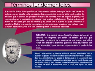 ALMA.- Para Platón es un principio de conocimiento racional. Distingue en ella tres partes: la
racional, que es aquella en la que residen los pensamientos y que se aloja en el cerebro; la
irascible, que es aquella en que reside la fuerza de voluntad y que se aloja en el pecho; y la
concupiscible, en la que residen los deseos y que se aloja en el abdomen. El alma pertenece al
mundo de las ideas, por eso es inmortal y su unión con el cuerpo es, pues, accidental y
transitoria. El alma se encuentra encerrada en el cuerpo como en una cárcel y su meta es volver
al mundo de las Ideas, pero esto solo se consigue con la educación adecuada.
ALEGORÍA.- Una alegoría es una figura literaria que se basa en un
conjunto de imágenes que tienen un sentido que hay que
interpretar. La alegoría de la caverna fue una imagen que utilizó
Platón para explicar la diferencia que existe entre las personas con
y sin educación y para exponer su pensamiento o teoría de las
Ideas.
ÁMBITO INTELIGIBLE.- Se refiere al mundo de las Ideas, el realmente real, al
que solo es posible acceder mediante el conocimiento intelectual o episteme.
Este conocimiento tiene dos grados: la dianoia, que es el conocimiento que
se basa en hipótesis, explicaciones racionales que mi mente busca para
explicar las cosas; y nous o noesis, que es la inteligencia o conocimiento de
las Ideas. Se refiere al método que utiliza la razón para llegar a las ideas
mismas.
 