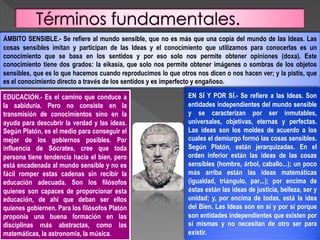 ÁMBITO SENSIBLE.- Se refiere al mundo sensible, que no es más que una copia del mundo de las Ideas. Las
cosas sensibles imitan y participan de las Ideas y el conocimiento que utilizamos para conocerlas es un
conocimiento que se basa en los sentidos y por eso solo nos permite obtener opiniones (doxa). Este
conocimiento tiene dos grados: la eikasía, que solo nos permite obtener imágenes o sombras de los objetos
sensibles, que es lo que hacemos cuando reproducimos lo que otros nos dicen o nos hacen ver; y la pistis, que
es el conocimiento directo a través de los sentidos y es imperfecto y engañoso.
EDUCACIÓN.- Es el camino que conduce a
la sabiduría. Pero no consiste en la
transmisión de conocimientos sino en la
ayuda para descubrir la verdad y las ideas.
Según Platón, es el medio para conseguir el
mejor de los gobiernos posibles. Por
influencia de Sócrates, cree que toda
persona tiene tendencia hacia el bien, pero
está encadenada al mundo sensible y no es
fácil romper estas cadenas sin recibir la
educación adecuada. Son los filósofos
quienes son capaces de proporcionar esta
educación, de ahí que deban ser ellos
quienes gobiernen. Para los filósofos Platón
proponía una buena formación en las
disciplinas más abstractas, como las
matemáticas, la astronomía, la música.
EN SÍ Y POR SÍ.- Se refiere a las Ideas. Son
entidades independientes del mundo sensible
y se caracterizan por ser inmutables,
universales, objetivas, eternas y perfectas.
Las ideas son los moldes de acuerdo a los
cuales el demiurgo formó las cosas sensibles.
Según Platón, están jerarquizadas. En el
orden inferior están las ideas de las cosas
sensibles (hombre, árbol, caballo…); un poco
más arriba están las ideas matemáticas
(igualdad, triángulo, par…); por encima de
éstas están las ideas de justicia, belleza, ser y
unidad; y, por encima de todas, está la idea
del Bien. Las Ideas son en sí y por sí porque
son entidades independientes que existen por
sí mismas y no necesitan de otro ser para
existir.
 
