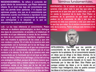IGNORANCIA.- Es el estado en que se encuentran
quienes creen saber todo lo que hay que saber. El
ignorante es el que cree que lo sabe todo y por ello
no siente la inquietud de la duda. Para Platón el
problema de la ignorancia es que aquel que la
padece no es consciente de ella y por eso esa
persona no nota sus carencias y cree que sabe todo
lo que hay que saber. Es el esclavo encadenado en el
mito de la caverna. Platón atribuye este término a los
sofistas.
IMÁGENES/SOMBRAS.- Se refiere al contenido del
grado inferior de conocimiento, que Platón denomina
eikasía. Es el nivel más bajo del conocimiento que
solo nos permite tener opiniones. Y ni siquiera son
opiniones propias, sino que es el conocimiento que
obtenemos cuando nos limitamos a reproducir lo que
otros ven y oyen. Es un conocimiento de sombras,
que corresponde a la situación en la que se
encuentran los esclavos encadenados.
INTELIGENCIA.- Facultad que me permite el
conocimiento de las ideas. Se trata del grado
superior de la episteme. Es el conocimiento basado
en ideas que se dirige a las Ideas mismas. Es la
capacidad propia del alma racional y el grado
máximo de conocimiento basado en la razón. Es
iluminada por la idea del Bien. Dice Platón que
aunque existan las Ideas y en la mente de un
hombre haya inteligencia, esta no podría conocer
las Ideas si no fuera por la Idea del Bien.
LUZ.- La luz hace referencia al conocimiento. Platón
defiende un dualismo epistemológico; es decir, distingue
dos tipos de conocimiento: el sensible y el intelectual. El
sensible es el que obtenemos a través de los sentidos y
se trata de un conocimiento imperfecto, engañoso que
solo nos muestra la apariencia de las cosas y que solo
nos conduce a opinar. En el mito de la caverna esto está
representado con lo iluminado por la luz del fuego (que
se refiere al sol). El intelectual es el que nos proporciona
la razón y es un conocimiento verdadero que es el que
conduce a la ciencia. En el mito de la caverna esto está
representado por lo iluminado por el sol (que se refiere a
la Idea del Bien). Entre la luz del fuego y la luz del sol hay
una analogía o similitud, porque de la misma manera que,
aunque tengamos vista y existan objetos en el mundo, no
podríamos verlos si no fuera por la luz del sol; así
también, aunque seamos inteligentes y existan las ideas,
no podremos comprenderlas si no es por la Idea del Bien.
 