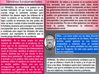 LO PRIVADO.- Se refiere a la justicia en su
sentido individual. Un ser humano será justo
cuando tenga la suficiente fortaleza para
satisfacer los deseos según las órdenes de la
razón. La justicia, en su sentido individual, se
logra cuando se armonizan las tres partes del
alma; es decir, cuando el alma irascible adquiere
la fortaleza necesaria para conseguir que el alma
concupiscible sea lo suficientemente templada
o moderada para seguir los dictados del alma
racional, que representa la sabiduría que el
mundo griego identifica con la prudencia.
LO PÚBLICO.- Se refiere a la justicia en su sentido social.
Una sociedad será justa cuando cada clase social
desempeñe la función que le corresponde; es decir, cuando
los gobernantes-filósofos dirijan, los guerreros defiendan y
los productores atiendan a las necesidades materiales del
pueblo. Los gobernantes representan el alma racional; los
guerreros, el alma irascible y los productores el alma
concupiscible. Los gobernantes son, pues, los más sabios,
los más prudentes. Por eso si ellos gobiernan nos dirigirán
hacia la justicia. Observamos la influencia del
intelectualismo moral.
REAL.- Los seres reales son las ideas (Escribe
lo que hay a propósito de las Ideas). Pero este
término puede aparecer en una oración
comparativa y entonces tiene un sentido
relativo. Ej. los seres sensibles son más reales
que sus imágenes. En este caso quiere decir
que son superiores.
SABIDURÍA.- Es la virtud propia del alma
racional. Se identifica con la prudencia. Es la
virtud que ha de caracterizar a los filósofos
porque Platón, por influencia del intelectualismo
moral de Sócrates, identifica la sabiduría con la
justicia, diciendo que “el que conoce el bien,
deberá obrar justamente”. Se puede ser sabio en
lo privado y en lo público. Esto quiere decir que
podemos utilizar la sabiduría en sentido ético y
en sentido político. Platón cree que solo
conseguiremos una sociedad justa si los
ciudadanos que gobiernan lo son. De ahí la
importancia que Platón concede a la educación.
VERDAD.- Se refiere al conocimiento verdadero que es
el que se obtiene a través de la razón y es el que me
lleva a las ideas. Verdadero quiere decir realmente real.
Platón cree que lo verdadero son las ideas universales,
que son objetivas, inmutables, eternas y perfectas.
 
