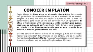 CONOCER EN PLATÓN
Según Platón, las ideas viven en el mundo hiperuránico. Este mundo
incluye las almas de los seres humanos que, en el momento del nacimiento,
emigran al cuerpo del niño no nacido y aumentan, con la vida, su
conocimiento, para volver, al final del paréntesis vital, al hiperuranio. El
alma, al momento de vivir en un cuerpo, olvida su origen, pero quedan
rastros de su existencia perfecta; de ahí Platón deriva el lema "conocer
es recordar": el ser humano no aprende, pero su alma recuerda de su
existencia anterior, perfecta como una idea.
De esta convicción, Platón escribe en los diálogos y hace que Sócrates
realice "experimentos" demostrativos en este sentido, uno de los cuales
hemos visto: el esclavo de Menón "recuerda" propiedades geométricas que
le parecen excluidas sólo por instigación adecuada de Sócrates.
(D'Amore y Sbaragli, 2017)
 