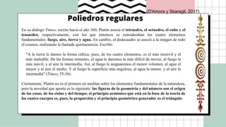 Poliedros regulares
En su diálogo Timeo, escrito hacia el año 360, Platón asocia el tetraedro, el octaedro, el cubo y el
icosaedro, respectivamente, con los que entonces se consideraban los cuatro elementos
fundamentales: fuego, aire, tierra y agua. En cambio, el dodecaedro se asoció a la imagen de todo
el cosmos, realizando la llamada quintaesencia. Escribe:
"A la tierra le damos la forma cúbica: pues, de los cuatro elementos, es el más inmóvil y el
más maleable. De las formas restantes, al agua le daremos la más difícil de mover, al fuego la
más móvil, y al aire la intermedia. Así, al fuego le asignaremos el menor volumen, al agua el
mayor y al aire el medio. Y al fuego la superficie más angulosa, al agua la menor, y al aire la
intermedia" (Timeo, 55-56).
Ciertamente, Platón no es el primero en meditar sobre los elementos fundamentales de la naturaleza,
pero la novedad que aporta es la siguiente: las figuras de la geometría y del número son el origen
de las cosas, de los cielos y del tiempo; el principio armónico que está en la base de la teoría de
los cuatro cuerpos es, pues, la proporción y el principio geométrico generador es el triángulo.
(D'Amore y Sbaragli, 2017)
 