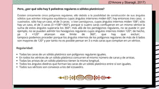 Pero, ¿por qué sólo hay 5 poliedros regulares o sólidos platónicos?
Existen únicamente cinco polígonos regulares; ello debido a la posibilidad de construcción de sus ángulos
sólidos que admiten triángulos equiláteros cuyos ángulos interiores miden 60°; hay entonces tres caso; o
cuadrados, sólo hay un caso, el de 3 caras; o bien pentágonos, cuyos ángulos internos miden 108°; sólo
hay un caso, el de 3 caras (3 ×108°<360°), porque si cuatro caras confluyeran en un mismo vértice la
suma de estos ángulos superaría los 360°; más allá de los pentágonos regulares, no se puede ir; por
ejemplo, no se pueden admitir los hexágonos regulares cuyos ángulos internos miden 120°; de hecho,
ya 3 ×120° alcanzan ese límite de 360°, que hay que excluir;
tampoco podemos proceder porque los ángulos internos de los polígonos regulares de más de 6 lados
son mayores de 120° y por tanto no es posible pensar en 3 o más caras que compitan en un vértice.
(D'Amore y Sbaragli, 2017)
Regularidad:
 Todas las caras de un sólido platónico son polígonos regulares iguales.
 En todos los vértices de un sólido platónico concurren el mismo número de caras y de aristas.
 Todas las aristas de un sólido platónico tienen la misma longitud.
 Todos los ángulos diedros que forman las caras de un sólido platónico entre sí son iguales.
 Todos sus vértices son convexos a los del icosaedro.
 