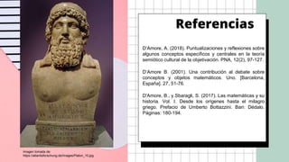 Referencias
D’Amore, A. (2018). Puntualizaciones y reflexiones sobre
algunos conceptos específicos y centrales en la teoría
semiótico cultural de la objetivación. PNA, 12(2), 97-127.
D’Amore B. (2001). Una contribución al debate sobre
conceptos y objetos matemáticos. Uno. [Barcelona,
España]. 27, 51-76.
D'Amore, B., y Sbaragli, S. (2017). Las matemáticas y su
historia. Vol. I. Desde los orígenes hasta el milagro
griego. Prefacio de Umberto Bottazzini. Bari: Dédalo.
Páginas: 180-194.
Imagen tomada de:
https://atlantisforschung.de/images/Platon_10.jpg
 