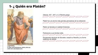1- ¿ Quién era Platón?
Imagen tomada
de:rafael_laescueladeatenas_detalle_platon.jpg
(1000×1241) (bp.blogspot.com)
(Atenas, 427 - 347 a. C.) Filósofo griego.
Platón fue uno de los más grandes pensadores de la civilización
Platón se llamaba en realidad Aristocles.
Pertenecía a una familia noble.
Proclamado discípulo de Sócrates, aceptó su filosofía y su forma
dialéctica de debate
 