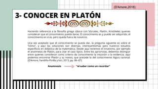 3- CONOCER EN PLATÓN
Haciendo referencia a la filosofía griega clásica con Sócrates, Platón, Aristóteles quienes
consideran que el conocimiento pueda darse. El conocimiento es y puede ser adquirido; el
conocimiento en sí es, pero queda fuera de nosotros.
Una vez aceptado que el conocimiento se pueda dar, la pregunta siguiente es sobre el
“cómo”, y aquí las soluciones son diversas, interesantísimas para nuestros estudios
específicos en didáctica de la matemática. Desde aquí tenemos el innatismo, por ejemplo
el anamnesis de Platón, para citar el caso típico. Entre los aprioristas, debemos distinguir
entre quienes consideran como criterio de conocimiento la intuición o la evidencia; aquí
podemos encontrar Platón y su noesis, que precede la del conocimiento lógico racional.
(D’Amore, Fandiño-Pinilla y Iori, 2013, pp. 86–87)
Anamnesis “el saber como un recordar”
(D'Amore,2018)
 