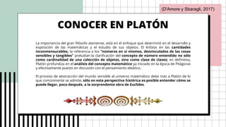 CONOCER EN PLATÓN
La importancia del gran filósofo ateniense, está en el enfoque que determinó en el desarrollo y
exposición de las matemáticas y el estudio de sus objetos. El énfasis en las cantidades
inconmensurables, la referencia a los "números en sí mismos, desvinculados de las cosas
sensibles y tangibles" preludian la clarificación del concepto de número entendido no sólo
como cardinalidad de una colección de objetos, sino como clase de clases; en definitiva,
Platón profundiza en el análisis del concepto matemático ya iniciado en la época de Pitágoras
y efectivamente puesto en discusión con el pensamiento eleático.
El proceso de abstracción del mundo sensible al universo matemático debe más a Platón de lo
que comúnmente se admite; sólo en esta perspectiva histórica es posible entender cómo se
puede llegar, poco después, a la sorprendente obra de Euclides.
(D'Amore y Sbaragli, 2017)
 