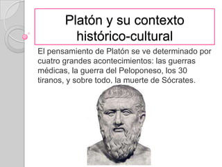 Platón y su contexto histórico-cultural El pensamiento de Platón se ve determinado por cuatro grandes acontecimientos: las guerras médicas, la guerra del Peloponeso, los 30 tiranos, y sobre todo, la muerte de Sócrates.  