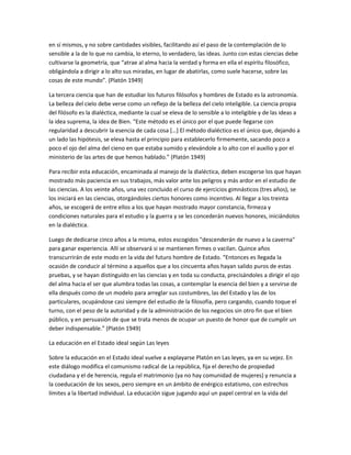 en sí mismos, y no sobre cantidades visibles, facilitando así el paso de la contemplación de lo
sensible a la de lo que no cambia, lo eterno, lo verdadero, las ideas. Junto con estas ciencias debe
cultivarse la geometría, que “atrae al alma hacia la verdad y forma en ella el espíritu filosófico,
obligándola a dirigir a lo alto sus miradas, en lugar de abatirlas, como suele hacerse, sobre las
cosas de este mundo”. (Platón 1949)
La tercera ciencia que han de estudiar los futuros filósofos y hombres de Estado es la astronomía.
La belleza del cielo debe verse como un reflejo de la belleza del cielo inteligible. La ciencia propia
del filósofo es la dialéctica, mediante la cual se eleva de lo sensible a lo inteligible y de las ideas a
la idea suprema, la idea de Bien. “Este método es el único por el que puede llegarse con
regularidad a descubrir la esencia de cada cosa […] El método dialéctico es el único que, dejando a
un lado las hipótesis, se eleva hasta el principio para establecerlo firmemente, sacando poco a
poco el ojo del alma del cieno en que estaba sumido y elevándole a lo alto con el auxilio y por el
ministerio de las artes de que hemos hablado.” (Platón 1949)
Para recibir esta educación, encaminada al manejo de la dialéctica, deben escogerse los que hayan
mostrado más paciencia en sus trabajos, más valor ante los peligros y más ardor en el estudio de
las ciencias. A los veinte años, una vez concluido el curso de ejercicios gimnásticos (tres años), se
los iniciará en las ciencias, otorgándoles ciertos honores como incentivo. Al llegar a los treinta
años, se escogerá de entre ellos a los que hayan mostrado mayor constancia, firmeza y
condiciones naturales para el estudio y la guerra y se les concederán nuevos honores, iniciándolos
en la dialéctica.
Luego de dedicarse cinco años a la misma, estos escogidos "descenderán de nuevo a la caverna"
para ganar experiencia. Allí se observará si se mantienen firmes o vacilan. Quince años
transcurrirán de este modo en la vida del futuro hombre de Estado. “Entonces es llegada la
ocasión de conducir al término a aquellos que a los cincuenta años hayan salido puros de estas
pruebas, y se hayan distinguido en las ciencias y en toda su conducta, precisándoles a dirigir el ojo
del alma hacia el ser que alumbra todas las cosas, a contemplar la esencia del bien y a servirse de
ella después como de un modelo para arreglar sus costumbres, las del Estado y las de los
particulares, ocupándose casi siempre del estudio de la filosofía, pero cargando, cuando toque el
turno, con el peso de la autoridad y de la administración de los negocios sin otro fin que el bien
público, y en persuasión de que se trata menos de ocupar un puesto de honor que de cumplir un
deber indispensable.” (Platón 1949)
La educación en el Estado ideal según Las leyes
Sobre la educación en el Estado ideal vuelve a explayarse Platón en Las leyes, ya en su vejez. En
este diálogo modifica el comunismo radical de La república, fija el derecho de propiedad
ciudadana y el de herencia, regula el matrimonio (ya no hay comunidad de mujeres) y renuncia a
la coeducación de los sexos, pero siempre en un ámbito de enérgico estatismo, con estrechos
límites a la libertad individual. La educación sigue jugando aquí un papel central en la vida del
 