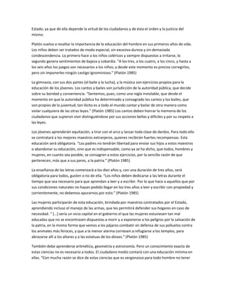 Estado, ya que de ella depende la virtud de los ciudadanos y de ésta el orden y la justicia del
mismo.
Platón vuelva a resaltar la importancia de la educación del hombre en sus primeros años de vida.
Los niños deben ser tratados de modo especial, sin excesiva dureza y sin demasiada
condescendencia. Lo primero hace a los niños coléricos y siempre dispuestos a irritarse, lo
segundo genera sentimientos de bajeza y cobardía. “A los tres, a los cuatro, a los cinco, y hasta a
los seis años los juegos son necesarios a los niños; y desde este momento es preciso corregirlos,
pero sin imponerles ningún castigo ignominioso.” (Platón 1985)
La gimnasia, con sus dos partes (el baile y la lucha), y la música son ejercicios propios para la
educación de los jóvenes. Los cantos y bailes son jurisdicción de la autoridad pública, que decide
sobre su bondad y conveniencia. “Sentemos, pues, como una regla inviolable, que desde el
momento en que la autoridad pública ha determinado y consagrado los cantos y los bailes, que
son propios de la juventud, tan ilícito es a todo el mundo cantar y bailar de otra manera como
violar cualquiera de las otras leyes.” (Platón 1985) Los cantos deben honrar la memoria de los
ciudadanos que supieron vivir distinguiéndose por sus acciones bellas y difíciles y por su respeto a
las leyes.
Los jóvenes aprenderán equitación, a tirar con el arco y lanzar toda clase de dardos. Para todo ello
se contratará a los mejores maestros extranjeros, quienes recibirán fuertes recompensas. Esta
educación será obligatoria. “Los padres no tendrán libertad para enviar sus hijos a estos maestros
o abandonar su educación, sino que es indispensable, como ya se ha dicho, que todos, hombres y
mujeres, en cuanto sea posible, se consagren a estos ejercicios, por la sencilla razón de que
pertenecen, más que a sus pares, a la patria.” (Platón 1985)
La enseñanza de las letras comenzará a los diez años y, con una duración de tres años, será
obligatoria para todos, gusten o no de ella. “Los niños deben dedicarse a las letras durante el
tiempo que sea necesario para que aprendan a leer y a escribir. Por lo que hace a aquellos que por
sus condiciones naturales no hayan podido llegar en los tres años a leer y escribir con propiedad y
corrientemente, no debemos apurarnos por esto.” (Platón 1985)
Las mujeres participarán de esta educación, brindada por maestros contratados por el Estado,
aprendiendo incluso el manejo de las armas, que les permitirá defender sus hogares en caso de
necesidad. “ […] sería un vicio capital en el gobierno el que las mujeres estuviesen tan mal
educadas que no se encontrasen dispuestas a morir y a exponerse a los peligros por la salvación de
la patria, en la misma forma que vemos a los pájaros combatir en defensa de sus polluelos contra
los animales más feroces, y que a la menor alarma corriesen a refugiarse a los templos, para
abrazarse allí a los altares y a las estatuas de los dioses.” (Platón 1985)
También debe aprenderse aritmética, geometría y astronomía. Pero un conocimiento exacto de
estas ciencias no es necesario a todos. El ciudadano medio contará con una educación mínima en
ellas. “Con mucha razón se dice de estas ciencias que es vergonzoso para todo hombre no tener
 