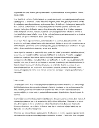 las primeras nociones de ellas; pero que no es fácil ni posible a todo el mundo poseerlas a fondo.”
(Platón 1985)
En el libro XII de Las leyes, Platón habla de un consejo que tendría a su cargo tareas moralizadoras
y pedagógicas. Es el llamado Consejo Nocturno, integrado, entre otros, por un grupo muy selecto
de ciudadanos: sacerdotes virtuosos, antiguos guardianes de las leyes y el director de la educación
de la juventud. Dicho Consejo se encargará de promover reformas y señalar los medios para
instruir a los hombres de Estado, quienes deberán estudiar la ciencia de la virtud en sus cuatro
partes: templaza, fortaleza, justicia y prudencia. Los futuros gobernantes estudiarán además la
ciencia de lo bueno y de lo bello, el arte de dar razón de lo que se sabe y de comunicar su ciencia a
los demás, y lo que se refiere a los dioses y a la religión.
En Las leyes Platón sigue convencido, como lo estaba en su juventud, de que la sociedad sólo
alcanzará la justicia a través de la educación. Pero en este diálogo no le concede tanta importancia
al filósofo como gobernante cuanto como legislador, ya que entiende que de la redacción de leyes
sabias y de su cumplimiento dependerá la suerte de la polis.
Platón siguió los pasos de su maestro Sócrates, quien dijo haber "practicado la verdadera política",
la que tiene por vocación modificar la ciudad modificando al ciudadano. “Filosofía, pedagogía y
política han estado, en la aurora de nuestra civilización, íntima e indisolublemente ligadas.
Mensaje mal entendido y a menudo olvidado por los filósofos de nuestra historia, cómodamente
recluidos en la torre de marfil de sus bibliotecas, mensaje sin embargo capital en el platonismo: la
filosofía no es ni evasión, ni reclusión, ni ruptura, o lo es tan sólo durante el período de una
ascensión personal; es, por el contrario, enraizamiento, toma de conciencia del mundo y de la
historia, entrega de uno mismo en la morada común. Con los riesgos y peligros que ello implica.”
(Droz 1992)
CONCLUSIÓN
Las raíces de la teoría de la educación platónica deben buscarse en la metafísica y la antropología
del filósofo ateniense. Lo realmente real es para Platón lo inmutable, lo eterno, lo inmaterial, las
ideas. La razón, que busca conocer lo real, lo verdadero, debe por tanto elevarse desde este
mundo mudable, en el que nada es porque todo siempre está dejando de ser, hacia el mundo de
las ideas.
El camino del conocimiento es un camino de liberación del cuerpo, de los sentidos, de la materia. Y
este camino no es otro que el de la realización del fin último del hombre. El hombre es su propia
alma. El cuerpo no es sino la cárcel en que ésta se ha visto encerrada. Buscando el contacto
directo con lo eterno, con lo divino, el alma no hace sino el intento de volver a la vida que por
dignidad y por naturaleza le es propia.
El hombre que alcanzando este grado superior de educación es el único capaz de organizar la vida
social de modo tal que la ciudad sea justa y sus miembros dichosos. La educación no se refugia en
 
