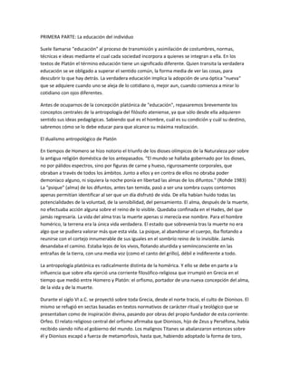 PRIMERA PARTE: La educación del individuo
Suele llamarse "educación" al proceso de transmisión y asimilación de costumbres, normas,
técnicas e ideas mediante el cual cada sociedad incorpora a quienes se integran a ella. En los
textos de Platón el término educación tiene un significado diferente. Quien transita la verdadera
educación se ve obligado a superar el sentido común, la forma media de ver las cosas, para
descubrir lo que hay detrás. La verdadera educación implica la adopción de una óptica "nueva"
que se adquiere cuando uno se aleja de lo cotidiano o, mejor aun, cuando comienza a mirar lo
cotidiano con ojos diferentes.
Antes de ocuparnos de la concepción platónica de "educación", repasaremos brevemente los
conceptos centrales de la antropología del filósofo ateniense, ya que sólo desde ella adquieren
sentido sus ideas pedagógicas. Sabiendo qué es el hombre, cuál es su condición y cuál su destino,
sabremos cómo se lo debe educar para que alcance su máxima realización.
El dualismo antropológico de Platón
En tiempos de Homero se hizo notorio el triunfo de los dioses olímpicos de la Naturaleza por sobre
la antigua religión doméstica de los antepasados. “El mundo se hallaba gobernado por los dioses,
no por pálidos espectros, sino por figuras de carne y hueso, rigurosamente corporales, que
obraban a través de todos los ámbitos. Junto a ellos y en contra de ellos no obraba poder
demoníaco alguno, ni siquiera la noche ponía en libertad las almas de los difuntos.” (Rohde 1983)
La "psique" (alma) de los difuntos, antes tan temida, pasó a ser una sombra cuyos contornos
apenas permitían identificar al ser que un día disfrutó de vida. De ella habían huido todas las
potencialidades de la voluntad, de la sensibilidad, del pensamiento. El alma, después de la muerte,
no efectuaba acción alguna sobre el reino de lo visible. Quedaba confinada en el Hades, del que
jamás regresaría. La vida del alma tras la muerte apenas si merecía ese nombre. Para el hombre
homérico, la terrena era la única vida verdadera. El estado que sobrevenía tras la muerte no era
algo que se pudiera valorar más que esta vida. La psique, al abandonar el cuerpo, iba flotando a
reunirse con el cortejo innumerable de sus iguales en el sombrío reino de lo invisible. Jamás
desandaba el camino. Estaba lejos de los vivos, flotando aturdida y semiinconsciente en las
entrañas de la tierra, con una media voz (como el canto del grillo), débil e indiferente a todo.
La antropología platónica es radicalmente distinta de la homérica. Y ello se debe en parte a la
influencia que sobre ella ejerció una corriente filosófico-religiosa que irrumpió en Grecia en el
tiempo que medió entre Homero y Platón: el orfismo, portador de una nueva concepción del alma,
de la vida y de la muerte.
Durante el siglo VI a.C. se proyectó sobre toda Grecia, desde el norte tracio, el culto de Dionisos. El
mismo se refugió en sectas basadas en textos normativos de carácter ritual y teológico que se
presentaban como de inspiración divina, pasando por obras del propio fundador de esta corriente:
Orfeo. El relato religioso central del orfismo afirmaba que Dionisos, hijo de Zeus y Perséfona, había
recibido siendo niño el gobierno del mundo. Los malignos Titanes se abalanzaron entonces sobre
él y Dionisos escapó a fuerza de metamorfosis, hasta que, habiendo adoptado la forma de toro,
 