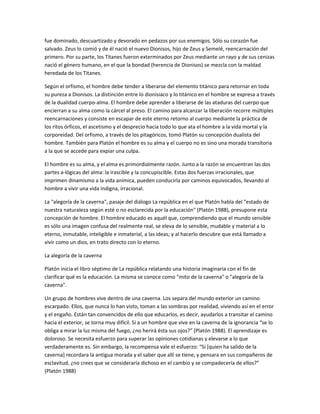 fue dominado, descuartizado y devorado en pedazos por sus enemigos. Sólo su corazón fue
salvado. Zeus lo comió y de él nació el nuevo Dionisos, hijo de Zeus y Semelé, reencarnación del
primero. Por su parte, los Titanes fueron exterminados por Zeus mediante un rayo y de sus cenizas
nació el género humano, en el que la bondad (herencia de Dionisos) se mezcla con la maldad
heredada de los Titanes.
Según el orfismo, el hombre debe tender a liberarse del elemento titánico para retornar en toda
su pureza a Dionisos. La distinción entre lo dionisiaco y lo titánico en el hombre se expresa a través
de la dualidad cuerpo-alma. El hombre debe aprender a liberarse de las ataduras del cuerpo que
encierran a su alma como la cárcel al preso. El camino para alcanzar la liberación recorre múltiples
reencarnaciones y consiste en escapar de este eterno retorno al cuerpo mediante la práctica de
los ritos órficos, el ascetismo y el desprecio hacia todo lo que ata el hombre a la vida mortal y la
corporeidad. Del orfismo, a través de los pitagóricos, tomó Platón su concepción dualista del
hombre. También para Platón el hombre es su alma y el cuerpo no es sino una morada transitoria
a la que se accede para expiar una culpa.
El hombre es su alma, y el alma es primordialmente razón. Junto a la razón se encuentran las dos
partes a-lógicas del alma: la irascible y la concupiscible. Estas dos fuerzas irracionales, que
imprimen dinamismo a la vida anímica, pueden conducirla por caminos equivocados, llevando al
hombre a vivir una vida indigna, irracional.
La "alegoría de la caverna", pasaje del diálogo La república en el que Platón habla del "estado de
nuestra naturaleza según esté o no esclarecida por la educación" (Platón 1988), presupone esta
concepción de hombre. El hombre educado es aquél que, comprendiendo que el mundo sensible
es sólo una imagen confusa del realmente real, se eleva de lo sensible, mudable y material a lo
eterno, inmutable, inteligible e inmaterial, a las ideas; y al hacerlo descubre que está llamado a
vivir como un dios, en trato directo con lo eterno.
La alegoría de la caverna
Platón inicia el libro séptimo de La república relatando una historia imaginaria con el fin de
clarificar qué es la educación. La misma se conoce como "mito de la caverna" o "alegoría de la
caverna".
Un grupo de hombres vive dentro de una caverna. Los separa del mundo exterior un camino
escarpado. Ellos, que nunca lo han visto, toman a las sombras por realidad, viviendo así en el error
y el engaño. Están tan convencidos de ello que educarlos, es decir, ayudarlos a transitar el camino
hacia el exterior, se torna muy difícil. Si a un hombre que vive en la caverna de la ignorancia “se lo
obliga a mirar la luz misma del fuego, ¿no herirá ésta sus ojos?” (Platón 1988). El aprendizaje es
doloroso. Se necesita esfuerzo para superar las opiniones cotidianas y elevarse a lo que
verdaderamente es. Sin embargo, la recompensa vale el esfuerzo: “Si [quien ha salido de la
caverna] recordara la antigua morada y el saber que allí se tiene, y pensara en sus compañeros de
esclavitud, ¿no crees que se consideraría dichoso en el cambio y se compadecería de ellos?”
(Platón 1988)
 