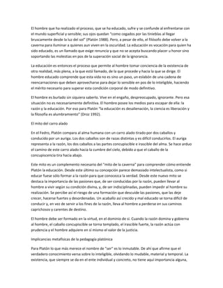El hombre que ha realizado el proceso, que se ha educado, sufre y se confunde al enfrentarse con
el mundo superficial y sensible; sus ojos quedan “como cegados por las tinieblas al llegar
bruscamente desde la luz del sol” (Platón 1988). Pero, a pesar de ello, el filósofo debe volver a la
caverna para iluminar a quienes aun viven en la oscuridad. La educación es vocación para quien ha
sido educado, es un llamado que exige renuncia y que no se acepta buscando placer u honor sino
soportando las molestias en pos de la superación social de la ignorancia.
La educación es entonces el proceso que permite al hombre tomar conciencia de la existencia de
otra realidad, más plena, a la que está llamado, de la que procede y hacia la que se dirige. El
hombre educado comprende que esta vida no es sino un paso, un eslabón de una cadena de
reencarnaciones que deben aprovecharse para dejar lo sensible en pos de lo inteligible, haciendo
el mérito necesario para superar esta condición corporal de modo definitivo.
El hombre es burlado sin siquiera saberlo. Vive en el engaño, despreocupado, ignorante. Pero esa
situación no es necesariamente definitiva. El hombre posee los medios para escapar de ella: la
razón y la educación. Por eso para Platón “la educación es desalienación, la ciencia es liberación y
la filosofía es alumbramiento” (Droz 1992).
El mito del carro alado
En el Fedro, Platón compara al alma humana con un carro alado tirado por dos caballos y
conducido por un auriga. Los dos caballos son de razas distintas y es difícil conducirlos. El auriga
representa a la razón, los dos caballos a las partes concupiscible e irascible del alma. Se hace arduo
el camino de este carro alado hacia la cumbre del cielo, debido a que el caballo de la
concupiscencia tira hacia abajo.
Este mito es un complemento necesario del "mito de la caverna" para comprender cómo entiende
Platón la educación. Desde este último su concepción parece demasiado intelectualista, como si
educar fuese sólo formar a la razón para que conocezca la verdad. Desde este nuevo mito se
destaca la importancia de las pasiones que, de ser conducidas por la razón, pueden llevar al
hombre a vivir según su condición divina, y, de ser indisciplinadas, pueden impedir al hombre su
realización. Se percibe así el riesgo de una formación que descuide las pasiones, que las deje
crecer, hacerse fuertes y desordenadas. Un acaballo así crecido y mal educado se torna difícil de
conducir y, en vez de servir a los fines de la razón, lleva al hombre a perderse en sus caminos
caprichosos y carentes de destino.
El hombre debe ser formado en la virtud, en el dominio de sí. Cuando la razón domina y gobierna
al hombre, el caballo concupiscible se torna templado, el irascible fuerte, la razón actúa con
prudencia y el hombre adquiere en sí mismo el valor de la justicia.
Implicancias metafísicas de la pedagogía platónica
Para Platón lo que más merece el nombre de "ser" es lo inmutable. De ahí que afirme que el
verdadero conocimiento versa sobre lo inteligible, olvidando lo mudable, material y temporal. La
existencia, que siempre se da en el ente individual y concreto, no tiene aquí importancia alguna,
 