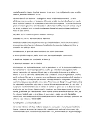 queda fuera de la reflexión filosófica. Ser es ser lo que se es. En la medida que las cosas sensibles
cambian, en esa misma medida no son.
La única realidad que responde a las exigencias del ser así definido son las ideas. Las ideas
platónicas no se encuentran en los objetos del mundo sensible sino fuera de ellos, en un mundo
ideal, arquetípico; existen con independencia del hombre que las piensa. Y la educación consiste
precisamente en aprender a remontarse desde este mundo mudable, enclavado entre el ser y el
no ser por el devenir, hasta el mundo inmutable en el que el ser se contempla en su plenitud,
hasta las ideas eternas.
SEGUNDA PARTE: Dimensión política del hecho educativo
El estado, una persona moral similar a los individuos
Platón ve al Estado como una persona moral que sólo difiere de las personas humanas en sus
proporciones. Al igual que los individuos, el estado sólo alcanza su plenitud y perfección si se
subordina a la razón y la moral.
El Estado posee, al igual que el alma individual, tres partes constitutivas:
• la concupiscible, integrada por los productores, los mercaderes y los comerciantes;
• la irascible, integrada por los hombres de armas; y
• la racional, compuesta por los filósofos.
Platón recurre a la siguiente fábula para explicar por qué esto es así: “El dios que nos ha formado
ha hecho entrar el oro en la composición de aquellos que están destinados a gobernar a los
demás, y así son los más preciosos. Mezcló plata en al formación de los guerreros, y hierro y
bronce en la de los labradores y demás artesanos. Como tenéis todos un origen común, tendréis,
por lo ordinario, hijos que se os parezcan; pero podrá suceder que un ciudadano de la raza de oro
tenga un hijo de la raza de plata, que otro de la raza de plata de a luz un hijo de la raza de oro, y
que lo mismo suceda respecto a las demás razas. Ahora bien, este dios previene, principalmente a
los magistrados, que se fijen sobre todo en el metal del que se compone el alma de cada niño. Y si
sus propios hijos tienen una mezcla de hierro o de bronce, no quiere que se les dispense ninguna
gracia, sino que les releguen al estado que les convienen, sea al de artesano, sea al de labrador.
Quiere, igualmente, que si estos últimos tienen hijos en quienes se muestran el oro o la plata, se
los eduque a los de la plata en la condición de guerreros, y a los del oro, en la dignidad de
magistrados, porque hay un oráculo que dice que perecerá la república cuando sea gobernada por
el hierro o por el bronce.” (Platón 1949)
Función política y social de la educación
Así como el individuo sólo llega mediante la educación a ser justo y a vivir una vida moralmente
buena, a gobernar las tendencias concupiscible e irascible con la razón, del mismo modo sólo
mediante la educación puede formarse una sociedad justa, moralmente buena. Rigiéndose según
 