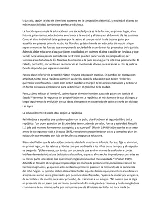 la justicia, según la idea de bien (idea suprema en la concepción platónica), la sociedad alcanza su
máxima posibilidad, tornándose perfecta y dichosa.
La función que cumple la educación en una sociedad justa es la de formar, en primer lugar, a los
futuros gobernantes, educándolos en el amor a la verdad y al bien y en el dominio de las pasiones.
Como el alma individual debe guiarse por la razón, el cuerpo social ha de dejarse guiar por
aquellos en quienes prima la razón, los filósofos, y éstos han de ser educados de modo tal que
sepan armonizar las fuerzas que componen la sociedad de acuerdo con los preceptos de la justicia.
Además, debe educarse a los guardianes o soldados, en quienes el alma irascible se destaca, y que
siendo necesarios para la subsistencia del Estado pueden poner a éste en peligro de no ser
sumisos a los dictados de los filósofos, hundiendo a la polis en una guerra intestina permanente. El
Estado, por tanto, encuentra en la educación el medio más idóneo para alcanzar su fin: la justicia.
De ella depende que logre o no su ideal.
Para la clase inferior no prescribe Platón ninguna educación especial. En cambio, se explaya con
amplitud, tanto en La república como en Las leyes, sobre la educación que deben recibir los
guerreros y los filósofos. Todos ellos deben quedar al margen de los oficios manuales y dedicarse
en forma exclusiva a prepararse para la defensa y el gobierno de la ciudad.
Pero, ¿cómo educar al hombre?, ¿cómo lograr al mejor hombre, capaz de guiar con justicia al
Estado? Veremos la respuesta del propio Platón en La república, el más famoso de sus diálogos, y
luego seguiremos la evolución de sus ideas al respecto en su período de vejez a través del diálogo
Las leyes.
La educación en el Estado ideal según La república
Refiriéndose a aquellos que cuidan y gobiernan la polis, dice Platón en el segundo libro de La
república: “un buen guardián del Estado debe tener, además de valor, fuerza y actividad, filosofía
[…] ¿de qué manera formaremos su espíritu y su cuerpo?” (Platón 1949) Platón escribe este texto
antes de su segundo viaje a Siracusa (367), y responde proponiendo un vasto y completo plan de
educación que muestra con lujo de detalles su propuesta educativa.
Bien sabe Platón que la educación comienza desde la más tierna infancia. Por eso fija su atención,
en primer lugar, en los relatos y fábulas con que se divertía a los niños de su tiempo, y al respecto
se pregunta: “¿Llevaremos, por tanto, con paciencia que esté en manos de cualquiera contar
indiferentemente toda clase de fábulas a los niños, y que su alma reciba impresiones contrarias en
su mayor parte a las ideas que queremos tengan en una edad más avanzada?” (Platón 1949)
Advierte el filósofo el riesgo que implica dejar en manos de personas irresponsables el relato de
hechos imaginarios, ya que con ellos se dan los primeros pasos en la formación de la conciencia
del niño. Según su opinión, deben descartarse todas aquellas fábulas que presenten a los dioses y
a los héroes como seres gobernados por pasiones desenfrenadas, capaces de matar por venganza,
de ser infieles, de mentir para sacar provecho, de traicionar a sus amigos. “No quiero que se diga
en presencia de un joven que un tirano, cometiendo los más grandes crímenes y hasta vengándose
cruelmente de su mismo padre por las injurias que de él hubiera recibido, no hace nada de
 