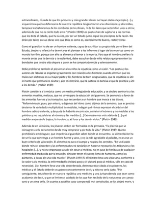 extraordinario, ni nada de que los primeros y más grandes dioses no hayan dado el ejemplo […] y
si queremos que los defensores de nuestra república tengan horror a las disensiones y discordias,
tampoco les hablaremos de los combates de los dioses, ni de los lazos que se tendían unos a otros;
además de que no es cierto todo esto.” (Platón 1949) Los poetas han de sujetarse a las normas
que les dicta el Estado, que ha su vez, por ser un Estado justo, sigue los preceptos de la razón. No
dirán por tanto en sus obras sino que Dios es como es, esencialmente bueno, recto y veraz.
Como el guardián ha de ser un hombre valiente, capaz de sacrificar su propia vida por el bien del
Estado, desde su infancia ha de evitarse el plantear a los infiernos o lugar de los muertos como un
mundo horrible, porque con ello se alimenta el temor a la muerte. Para que el hombre prefiera la
muerte antes que la derrota o la esclavitud, debe escuchar desde niño relatos que presenten las
bondades que la otra vida depara a quien se ha comportado recta y valerosamente.
Debe prohibirse también el presentar a los niños la injusticia como un valor. “Los poetas y los
autores de fábulas se engañan gravemente con relación a los hombres cuando afirman que los
malos son dichosos en su mayor parte y los hombres de bien desgraciados, que la injusticia es útil
en tanto que permanece oculta y, por el contrario, que la justicia es dañosa al que la practica y útil
a los demás.” (Platón 1949)
Platón considera a la música como un medio privilegiado de educación, y se declara contrario a las
armonías muelles, melosas, que no sirven para la educación del guerrero. Se pronuncia a favor de
las armonías fuertes y las tranquilas, que recuerdan a un hombre que invoca a los dioses.
“Reformémosle, pues, por entero, y digamos del ritmo como dijimos de la armonía, que es preciso
desterrar la variedad y multiplicidad de medidas, indagar qué ritmos expresan el carácter del
hombre sabio y valiente, y después de haberle encontrado, someter el número y las medidas a las
palabras y no las palabras al número y las medidas […] Examinaremos más adelante […] qué
medidas expresan la bajeza, la insolencia, el furor y los demás vicios.” (Platón 1949)
Además de en la música, los jóvenes deben ser formados en la gimnasia. “Es preciso que se
consagren a ella seriamente desde muy temprano y por toda la vida.” (Platón 1949) Queda
prohibida la embriaguez, que impediría al guardián saber dónde se encuentra. La alimentación ha
de ser la que convenga a un hombre fuerte y sano, y no la más agradable al paladar, no es ese un
buen criterio de valoración. El alimento es para el cuerpo y no para los sentidos. “En un Estado
donde reina el desorden y las enfermedades no tardarán en hacerse necesarios los tribunales y los
hospitales […] ¿y no es vergonzoso acudir sin cesar al médico, no en caso de heridas o de cualquier
enfermedad producida por la estación, sino por tener el cuerpo lleno de humores, como los
pantanos, a causa de una vida muelle.” (Platón 1949) Si el hombre lleva una vida sana, conforme a
la razón y a la medida, la enfermedad lo visitará poco y él visitará poco al médico, sólo en caso de
necesidad. Si el hombre lleva una vida desordenada, desmesurada y dada a los placeres, los
médicos y el Estado deberán ocuparse constantemente de él, y esto no sería justo. “Por
consiguiente, establecerás en nuestra república una medicina y una jurisprudencia que sean como
acabamos de decir, y que se limiten al cuidado de los que han recibido de la naturaleza un cuerpo
sano y un alma bella. En cuanto a aquellos cuyo cuerpo está mal constituido, se los dejará morir, y
 