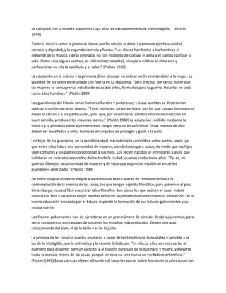 se castigará con la muerte a aquellos cuya alma es naturalmente mala e incorregible.” (Platón
1949)
Tanto la música como la gimnasia tienen por fin educar el alma. La primera aporta suavidad,
cortesía y dignidad, y la segunda valentía y fuerza. “Los dioses han hecho a los hombres el
presente de la música y de la gimnasia, no con el objeto de cultivar el alma y el cuerpo (porque si
este último saca alguna ventaja, es sólo indirectamente), sino para cultivar el alma sola y
perfeccionar en ella la sabiduría y el valor.” (Platón 1949)
La educación en la música y la gimnasia debe alcanzar no sólo al varón sino también a la mujer. La
igualdad de los sexos es resaltada con fuerza en La república. “Será preciso, por tanto, hacer que
las mujeres se consagren al estudio de estas dos artes, formarlas para la guerra, tratarlas en todo
como a los hombres.” (Platón 1949)
Los guardianes del Estado serán hombres fuertes y poderosos, y si sus apetitos se desordenan
podrían transformarse en tiranos. “Estos hombres, así pervertidos, son los que causan los mayores
males al Estado y a los particulares, y los que, por el contrario, cando cambian de dirección en
buen sentido, producen los mayores bienes.” (Platón 1949) La educación recibida mediante la
música y la gimnasia viene a prevenir este riesgo, pero no es suficiente. Otras normas de vida
deben ser enseñadas a estos hombres encargados de proteger y guiar a la polis.
Los hijos de los guerreros, en la república ideal, nacerán de la unión libre entre ambos sexos, ya
que entre ellos habrá una comunidad de mujeres, siendo todas para todos, de modo que los hijos
sean comunes y los padres no conozcan a sus hijos. Los recién nacidos se entregarán a ayas, que
habitarán en cuarteles separados del resto de la ciudad, quienes cuidarán de ellos. “Tal es, mi
querido Glaucón, la comunidad de mujeres y de hijos que es preciso establecer entre los
guardianes del Estado.” (Platón 1949)
De entre los guardianes se elegirá a aquellos que sean capaces de remontarse hasta la
contemplación de la esencia de las cosas, los que tengan espíritu filosófico, para gobernar el país.
Sin embargo, no será fácil encontrar tales filósofos. Son pocos los que reúnen el nacer índole
natural tan feliz y las almas mejor nacidas se hacen las peores mediante una mala educación. De la
buena educación brindada por el Estado depende la formación de sus futuros gobernantes y su
propia suerte.
Los futuros gobernantes han de ejercitarse en un gran número de ciencias desde su juventud, para
ver si sus espíritus son capaces de sostener los estudios más profundos. Deben unir a su
conocimiento del bien, el de lo bello y el de lo justo.
La primera de las ciencias que los ayudarán a pasar de las tinieblas de lo mudable y sensible a la
luz de lo inteligible, son la aritmética y la ciencia del cálculo. “En efecto, ellas son necesarias al
guerrero para disponer bien un ejército, y al filósofo para salir de lo que nace y muere, y elevarse
hasta la esencia misma de las cosas, porque sin esto no será nunca un verdadero aritmético.”
(Platón 1949) Estas ciencias elevan al hombre al hacerle razonar sobre los números tales como son
 