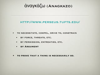 ἀ ναγκ ά ζω  (Anagkazo)   to necessitate, compel, drive to, constrain by force, threats, etc. by permission, entreaties, etc. by Argument  to prove that a thing is necessarily so. http:// www.perseus.tufts.edu / 