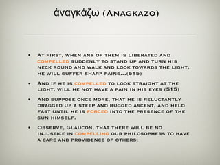 ἀ ναγκ ά ζω  (Anagkazo)   At first, when any of them is liberated and  compelled  suddenly to stand up and turn his neck round and walk and look towards the light, he will suffer sharp pains…(515) And if he is  compelled  to look straight at the light, will he not have a pain in his eyes (515) And suppose once more, that he is reluctantly dragged up a steep and rugged ascent, and held fast until he is  forced  into the presence of the sun himself. Observe, Glaucon, that there will be no injustice in  compelling  our philosophers to have a care and providence of others; 