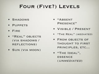 Four (Five?) Levels Shadows Puppets Fire “ Real” objects (via shadows / reflections) Sun (via moon) “ Absent Presence” Visible / Present “ The Real” ( mediated ) From objects of thought to first principles, etc... “ The Ideal”, essence ( unmediated ) 