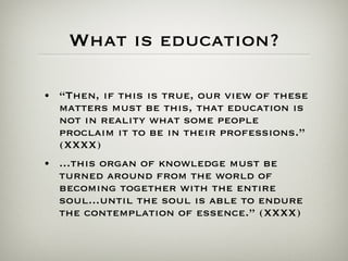 What is education? “ Then, if this is true, our view of these matters must be this, that education is not in reality what some people proclaim it to be in their professions.” (XXXX) ...this organ of knowledge must be turned around from the world of becoming together with the entire soul...until the soul is able to endure the contemplation of essence.” (XXXX) 
