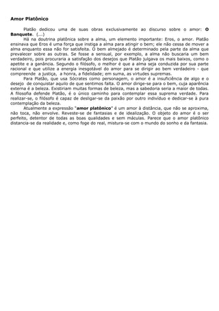 Amor Platônico

       Platão dedicou uma de suas obras exclusivamente ao discurso sobre o amor: O
Banquete. (...)
       Há na doutrina platônica sobre a alma, um elemento importante: Eros, o amor. Platão
ensinava que Eros é uma força que instiga a alma para atingir o bem; ele não cessa de mover a
alma enquanto essa não for satisfeita. O bem almejado é determinado pela parte da alma que
prevalecer sobre as outras. Se fosse a sensual, por exemplo, a alma não buscaria um bem
verdadeiro, pois procuraria a satisfação dos desejos que Platão julgava os mais baixos, como o
apetite e a ganância. Segundo o filósofo, o melhor é que a alma seja conduzida por sua parte
racional e que utilize a energia inesgotável do amor para se dirigir ao bem verdadeiro - que
compreende a justiça, a honra, a fidelidade; em suma, as virtudes supremas.
       Para Platão, que usa Sócrates como personagem, o amor é a insuficiência de algo e o
desejo de conquistar aquilo de que sentimos falta. O amor dirige-se para o bem, cuja aparência
externa é a beleza. Existiriam muitas formas de beleza, mas a sabedoria seria a maior de todas.
A filosofia defende Platão, é o único caminho para contemplar essa suprema verdade. Para
realizar-se, o filósofo é capaz de desligar-se da paixão por outro indivíduo e dedicar-se à pura
contemplação da beleza.
       Atualmente a expressão “amor platônico” é um amor à distância, que não se aproxima,
não toca, não envolve. Reveste-se de fantasias e de idealização. O objeto do amor é o ser
perfeito, detentor de todas as boas qualidades e sem máculas. Parece que o amor platônico
distancia-se da realidade e, como foge do real, mistura-se com o mundo do sonho e da fantasia.
 