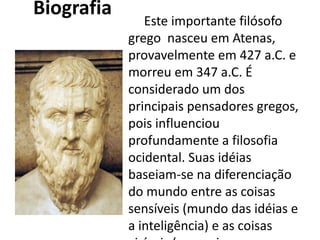 Biografia 
Este importante filósofo
grego  nasceu em Atenas,
provavelmente em 427 a.C. e
morreu em 347 a.C. É
considerado um dos
principais pensadores gregos,
pois influenciou
profundamente a filosofia
ocidental. Suas idéias
baseiam-se na diferenciação
do mundo entre as coisas
sensíveis (mundo das idéias e
a inteligência) e as coisas
 