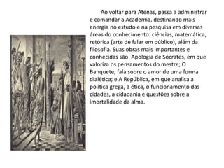 Ao voltar para Atenas, passa a administrar
e comandar a Academia, destinando mais
energia no estudo e na pesquisa em diversas
áreas do conhecimento: ciências, matemática,
retórica (arte de falar em público), além da
filosofia. Suas obras mais importantes e
conhecidas são: Apologia de Sócrates, em que
valoriza os pensamentos do mestre; O
Banquete, fala sobre o amor de uma forma
dialética; e A República, em que analisa a
política grega, a ética, o funcionamento das
cidades, a cidadania e questões sobre a
imortalidade da alma.
 