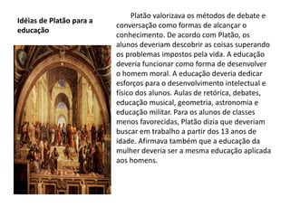 Idéias de Platão para a
educação
Platão valorizava os métodos de debate e
conversação como formas de alcançar o
conhecimento. De acordo com Platão, os
alunos deveriam descobrir as coisas superando
os problemas impostos pela vida. A educação
deveria funcionar como forma de desenvolver
o homem moral. A educação deveria dedicar
esforços para o desenvolvimento intelectual e
físico dos alunos. Aulas de retórica, debates,
educação musical, geometria, astronomia e
educação militar. Para os alunos de classes
menos favorecidas, Platão dizia que deveriam
buscar em trabalho a partir dos 13 anos de
idade. Afirmava também que a educação da
mulher deveria ser a mesma educação aplicada
aos homens.
 