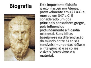 Biografia Este importante filósofo
grego nasceu em Atenas,
provavelmente em 427 a.C. e
morreu em 347 a.C. É
considerado um dos
principais pensadores gregos,
pois influenciou
profundamente a filosofia
ocidental. Suas idéias
baseiam-se na diferenciação
do mundo entre as coisas
sensíveis (mundo das idéias e
a inteligência) e as coisas
visíveis (seres vivos e a
matéria).
 