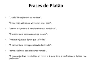 Frases de Platão
• "O belo é o esplendor da verdade".
• "O que mais vale não é viver, mas viver bem".
• "Vencer a si próprio é a maior de todas as vitórias".
• "O amor é uma perigosa doença mental".
• "Praticar injustiças é pior que sofrê-las".
• "A harmonia se consegue através da virtude".
• "Teme a velhice, pois ela nunca vem só".
• "A educação deve possibilitar ao corpo e à alma toda a perfeição e a beleza que
podem ter".
 