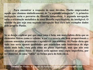 Para encontrar a resposta às suas dúvidas, Platão empreendeu
aquilo que chamou simbolicamente de "a segunda navegação". A primeira
navegação seria o percurso da filosofia naturalista. A segunda navegação
seria a orientação metafísica de uma filosofia espiritualista, do inteligível. O
sentido do que seja essa segunda navegação fica claro nos exemplos dados
pelo próprio Platão.
Se se deseja explicar por que uma coisa é bela, um materialista diria que os
elementos físicos como o volume, a cor e o recorte são bem proporcionais e
causam sensações prazerosas e agradáveis aos sentidos. Já Platão diria que
tudo isso seria apenas qualidades que evocariam uma lembrança de algo
ainda mais belo, vista pela alma no plano espiritual, mas que não está
acessível ao plano físico. O objeto seria apenas uma cópia imperfeita, por
ser material, de uma "Idéia" ou forma pura do belo em si.
Detalhe de Platão, A Escola de Atenas, obra do renascentista Rafael
 