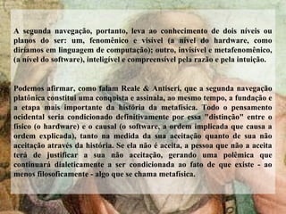 A segunda navegação, portanto, leva ao conhecimento de dois níveis ou
planos do ser: um, fenomênico e visível (a nível do hardware, como
diríamos em linguagem de computação); outro, invisível e metafenomênico,
(a nível do software), inteligível e compreensível pela razão e pela intuição.
Podemos afirmar, como falam Reale & Antiseri, que a segunda navegação
platônica constitui uma conquista e assinala, ao mesmo tempo, a fundação e
a etapa mais importante da história da metafísica. Todo o pensamento
ocidental seria condicionado definitivamente por essa "distinção" entre o
físico (o hardware) e o causal (o software, a ordem implicada que causa a
ordem explicada), tanto na medida da sua aceitação quanto de sua não
aceitação através da história. Se ela não é aceita, a pessoa que não a aceita
terá de justificar a sua não aceitação, gerando uma polêmica que
continuará dialeticamente a ser condicionada ao fato de que existe - ao
menos filosoficamente - algo que se chama metafísica.
 