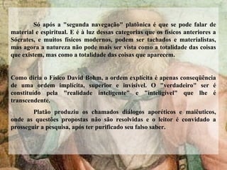 Só após a "segunda navegação" platônica é que se pode falar de
material e espiritual. E é à luz dessas categorias que os físicos anteriores a
Sócrates, e muitos físicos modernos, podem ser tachados e materialistas,
mas agora a natureza não pode mais ser vista como a totalidade das coisas
que existem, mas como a totalidade das coisas que aparecem.
Como diria o Físico David Bohm, a ordem explícita é apenas conseqüência
de uma ordem implícita, superior e invisível. O "verdadeiro" ser é
constituído pela "realidade inteligente" e "inteligível" que lhe é
transcendente.
Platão produziu os chamados diálogos aporéticos e maiêuticos,
onde as questões propostas não são resolvidas e o leitor é convidado a
prosseguir a pesquisa, após ter purificado seu falso saber.
 