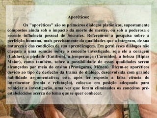 Aporéticos:
Os "aporéticos" são os primeiros diálogos platônicos, supostamente
compostos ainda sob o impacto da morte do mestre, ou sob a poderosa e
recente influência pessoal de Sócrates. Referem-se a pesquisa sobre a
perfeição humana, mais precisamente da qualidades que a integram, de sua
natureza e das condições de sua aprendizagem. Em geral esses diálogos não
chegam a uma solução sobre o conceito investigado, seja ele a coragem
(Lakhes), a piedade (Eutífron), a temperança (Cármides), a beleza (Hípias
Maior), como também, sobre a possibilidade de essas qualidades serem
alcançadas por meio do ensino (Protágoras, Mênon). Dizem-se aporéticos
devido ao tipo de desfecho da trama do diálogo, desenvolvida com grande
habilidade argumentativa; este, após ter exposto a falsa ciência do
interlocutor (ironia e refutação), coloca-o em posição adequada para
reiniciar a investigação, uma vez que foram eliminados os conceitos pré-
estabelecidos acerca do tema que se quer conhecer.
 