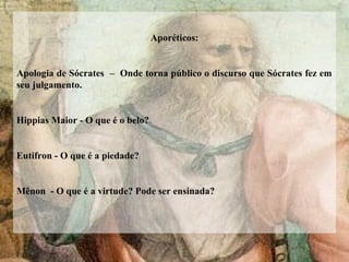 Aporéticos:
Apologia de Sócrates – Onde torna público o discurso que Sócrates fez em
seu julgamento.
Hippias Maior - O que é o belo?
Eutifron - O que é a piedade?
Mênon - O que é a virtude? Pode ser ensinada?
 