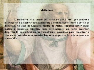 Maiêuticos:
A maiêutica é o parto ou “arte de dar à luz" que conduz o
interlocutor a descobrir paulatinamente o conhecimento sobre o objeto de
discussão. No caso de Sócrates, mestre de Platão, supunha haver idéias
inatas, a maiêutica consistia, mais precisamente, em fazer recordar,
despertando os conhecimentos virtualmente possuídos para encontrar a
verdade através das suas próprias forças, sem que ela lhe seja ensinada ou
transmitida.
 