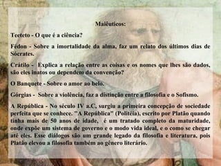 Maiêuticos:
Teeteto - O que é a ciência?
Fédon - Sobre a imortalidade da alma, faz um relato dos últimos dias de
Sócrates.
Crátilo - Explica a relação entre as coisas e os nomes que lhes são dados,
são eles inatos ou dependem da convenção?
O Banquete - Sobre o amor ao belo.
Górgias - Sobre a violência, faz a distinção entre a filosofia e o Sofismo.
A República - No século IV a.C, surgiu a primeira concepção de sociedade
perfeita que se conhece. "A República" (Politéia), escrito por Platão quando
tinha mais de 50 anos de idade, é um tratado completo da maturidade,
onde expõe um sistema de governo e o modo vida ideal, e o como se chegar
até eles. Esse diálogos são um grande legado da filosofia e literatura, pois
Platão elevou a filosofia também ao gênero literário.
 