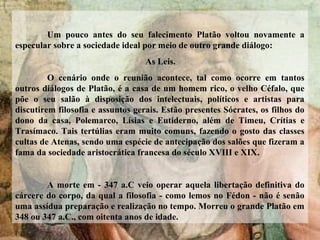 Um pouco antes do seu falecimento Platão voltou novamente a
especular sobre a sociedade ideal por meio de outro grande diálogo:
As Leis.
O cenário onde o reunião acontece, tal como ocorre em tantos
outros diálogos de Platão, é a casa de um homem rico, o velho Céfalo, que
põe o seu salão à disposição dos intelectuais, políticos e artistas para
discutirem filosofia e assuntos gerais. Estão presentes Sócrates, os filhos do
dono da casa, Polemarco, Lísias e Eutiderno, além de Timeu, Crítias e
Trasímaco. Tais tertúlias eram muito comuns, fazendo o gosto das classes
cultas de Atenas, sendo uma espécie de antecipação dos salões que fizeram a
fama da sociedade aristocrática francesa do século XVIII e XIX.
A morte em - 347 a.C veio operar aquela libertação definitiva do
cárcere do corpo, da qual a filosofia - como lemos no Fédon - não é senão
uma assídua preparação e realização no tempo. Morreu o grande Platão em
348 ou 347 a.C., com oitenta anos de idade.
 