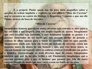 É o próprio Platão quem nos dá uma idéia magnífica sobre a
questão da ordem implícita e explícita no seu célebre "Mito da Caverna"
que se encontra no centro do Diálogo A República. Vejamos o que nos diz
Platão, através da boca de Sócrates:
"Mito da Caverna"
Imaginemos homens que vivam numa caverna cuja entrada se abre para a
luz em toda a sua largura, com um amplo saguão de acesso. Imaginemos
que esta caverna seja habitada, e seus habitantes tenham as pernas e o
pescoço amarrados de tal modo que não possam mudar de posição e
tenham de olhar apenas para o fundo da caverna, onde há uma parede.
Imaginemos ainda que, bem em frente da entrada da caverna, exista um
pequeno muro da altura de um homem e que, por trás desse muro, se
movam homens carregando sobre os ombros estátuas trabalhadas em pedra
e madeira, representando os mais diversos tipos de coisas. Imaginemos
também que, por lá, no alto, brilhe o sol. Finalmente, imaginemos que a
caverna produza ecos e que os homens que passam por trás do muro
estejam falando de modo que suas vozes ecoem no fundo da caverna.
 
