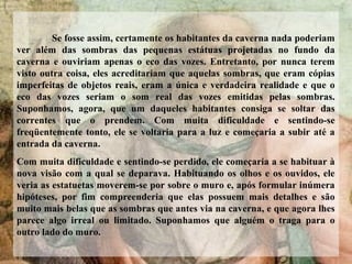 Se fosse assim, certamente os habitantes da caverna nada poderiam
ver além das sombras das pequenas estátuas projetadas no fundo da
caverna e ouviriam apenas o eco das vozes. Entretanto, por nunca terem
visto outra coisa, eles acreditariam que aquelas sombras, que eram cópias
imperfeitas de objetos reais, eram a única e verdadeira realidade e que o
eco das vozes seriam o som real das vozes emitidas pelas sombras.
Suponhamos, agora, que um daqueles habitantes consiga se soltar das
correntes que o prendem. Com muita dificuldade e sentindo-se
freqüentemente tonto, ele se voltaria para a luz e começaria a subir até a
entrada da caverna.
Com muita dificuldade e sentindo-se perdido, ele começaria a se habituar à
nova visão com a qual se deparava. Habituando os olhos e os ouvidos, ele
veria as estatuetas moverem-se por sobre o muro e, após formular inúmera
hipóteses, por fim compreenderia que elas possuem mais detalhes e são
muito mais belas que as sombras que antes via na caverna, e que agora lhes
parece algo irreal ou limitado. Suponhamos que alguém o traga para o
outro lado do muro.
 