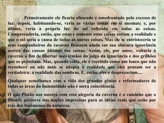 Primeiramente ele ficaria ofuscado e amedrontado pelo excesso de
luz; depois, habituando-se, veria as várias coisas em si mesmas; e, por
último, veria a própria luz do sol refletida em todas as coisas.
Compreenderia, então, que estas e somente estas coisas seriam a realidade e
que o sol seria a causa de todas as outras coisas. Mas ele se entristeceria se
seus companheiros da caverna ficassem ainda em sua obscura ignorância
acerca das causas últimas das coisas. Assim, ele, por amor, voltaria à
caverna a fim de libertar seus irmãos do julgo da ignorância e dos grilhões
que os prendiam. Mas, quando volta, ele é recebido como um louco que não
reconhece ou não mais se adapta à realidade que eles pensam ser a
verdadeira: a realidade das sombras. E, então, eles o desprezariam....
Qualquer semelhança com a vida dos grandes gênios e reformadores de
todas as áreas da humanidade não é mera coincidência.
O que Platão nos mostra com esta alegoria da caverna é o caminho que o
filósofo percorre das noções imprecisas para as idéias reais que estão por
trás dos fenômenos da natureza.
 