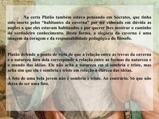 Na certa Platão também estava pensando em Sócrates, que tinha
sido morto pelos “habitantes da caverna” por ter colocado em dúvida as
noções a que eles estavam habituados e por querer lhes mostrar o caminho
do verdadeiro conhecimento. Desta forma, a alegoria da caverna é uma
imagem da coragem e da responsabilidade pedagógica do filósofo.
Platão defende o ponto de vista de que a relação entre as trevas da caverna
e a natureza fora dela corresponde à relação entre as formas da natureza e
o mundo das idéias. Ele não acha a natureza em si sombria e triste, mas
acha sim que ela é sombria e triste em relação à clareza das idéias.
A foto de uma bela jovem não é sombria e triste. Ao contrário. Só que não
deixa de ser uma foto.
 