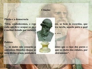 Citação:
Platão e a democracia
"Ora, estabelecemos, e repetimos muitas vezes, se bem te recordas, que
cada um deve ocupar-se na cidade de uma única tarefa, aquela para a qual
é melhor dotado por natureza“
"A República". Livro IV, 432 d - 433 b.
Política
"... os males não cessarão para os humanos antes que a raça dos puros e
autênticos filósofos chegue ao poder, ou antes, que os chefes das cidades, por
uma divina graça, ponham-se a filosofar verdadeiramente".
 
