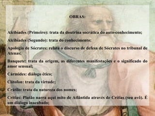 OBRAS:
Alcibíades (Primeiro): trata da doutrina socrática do auto-conhecimento;
Alcibíades (Segundo): trata do conhecimento;
Apologia de Sócrates: relata o discurso de defesa de Sócrates no tribunal de
Atenas;
Banquete: trata da origem, as diferentes manifestações e o significado do
amor sensual;
Cármides: diálogo ético;
Clítofon: trata da virtude;
Crátilo: trata da natureza dos nomes;
Crítias: Platão narra aqui mito de Atlântida através de Crítias (seu avô). É
um diálogo inacabado;
 