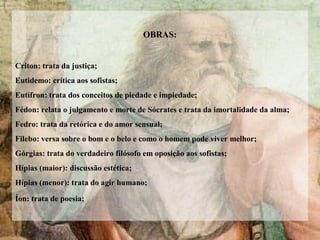 OBRAS:
Críton: trata da justiça;
Eutidemo: crítica aos sofistas;
Eutífron: trata dos conceitos de piedade e impiedade;
Fédon: relata o julgamento e morte de Sócrates e trata da imortalidade da alma;
Fedro: trata da retórica e do amor sensual;
Filebo: versa sobre o bom e o belo e como o homem pode viver melhor;
Górgias: trata do verdadeiro filósofo em oposição aos sofistas;
Hípias (maior): discussão estética;
Hípias (menor): trata do agir humano;
Íon: trata de poesia;
 