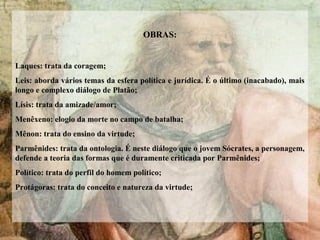 OBRAS:
Laques: trata da coragem;
Leis: aborda vários temas da esfera política e jurídica. É o último (inacabado), mais
longo e complexo diálogo de Platão;
Lísis: trata da amizade/amor;
Menêxeno: elogio da morte no campo de batalha;
Mênon: trata do ensino da virtude;
Parmênides: trata da ontologia. É neste diálogo que o jovem Sócrates, a personagem,
defende a teoria das formas que é duramente criticada por Parmênides;
Político: trata do perfil do homem político;
Protágoras: trata do conceito e natureza da virtude;
 